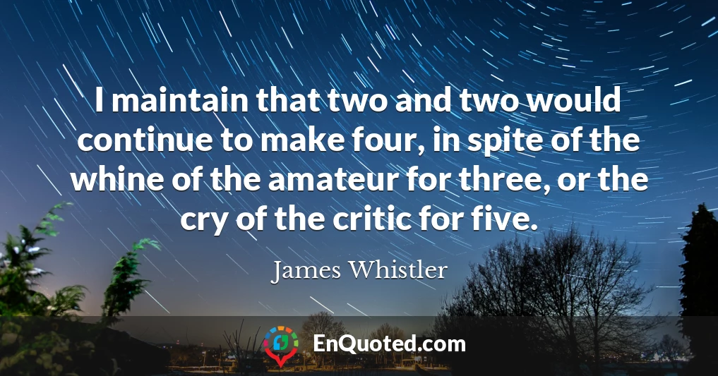 I maintain that two and two would continue to make four, in spite of the whine of the amateur for three, or the cry of the critic for five.