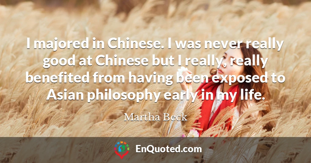 I majored in Chinese. I was never really good at Chinese but I really, really benefited from having been exposed to Asian philosophy early in my life.