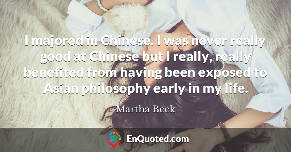 I majored in Chinese. I was never really good at Chinese but I really, really benefited from having been exposed to Asian philosophy early in my life.