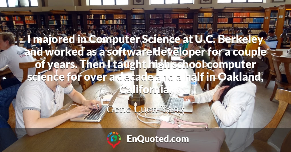 I majored in Computer Science at U.C. Berkeley and worked as a software developer for a couple of years. Then I taught high school computer science for over a decade and a half in Oakland, California.