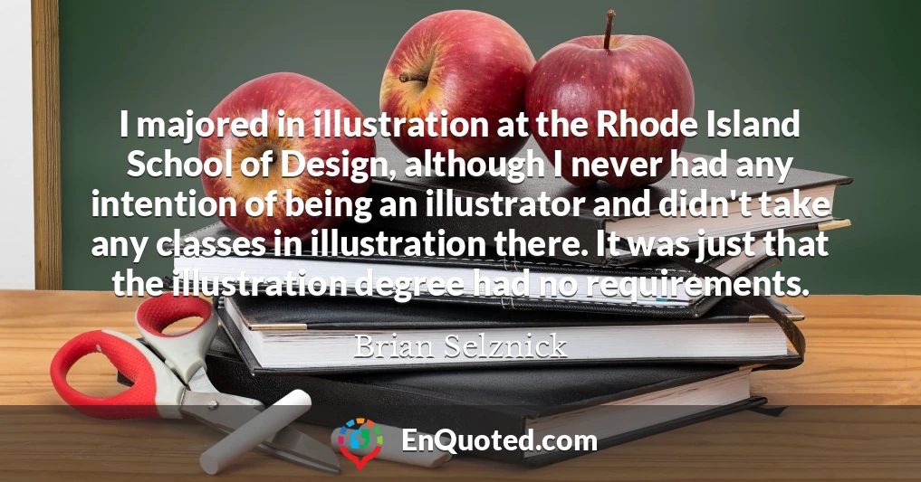 I majored in illustration at the Rhode Island School of Design, although I never had any intention of being an illustrator and didn't take any classes in illustration there. It was just that the illustration degree had no requirements.