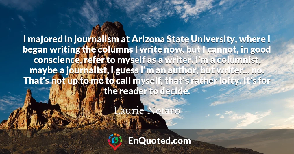 I majored in journalism at Arizona State University, where I began writing the columns I write now, but I cannot, in good conscience, refer to myself as a writer. I'm a columnist, maybe a journalist, I guess I'm an author, but writer... no. That's not up to me to call myself, that's rather lofty. It's for the reader to decide.