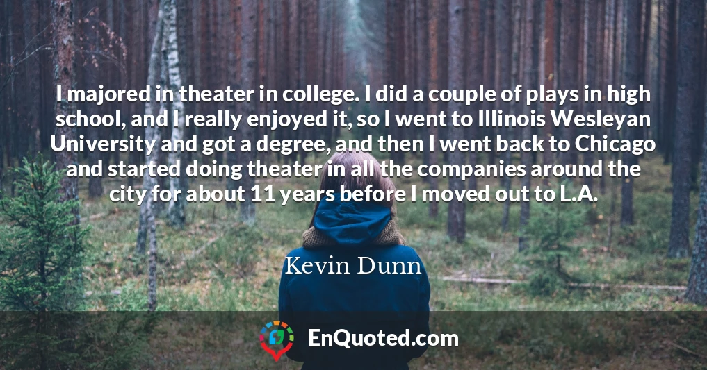 I majored in theater in college. I did a couple of plays in high school, and I really enjoyed it, so I went to Illinois Wesleyan University and got a degree, and then I went back to Chicago and started doing theater in all the companies around the city for about 11 years before I moved out to L.A.