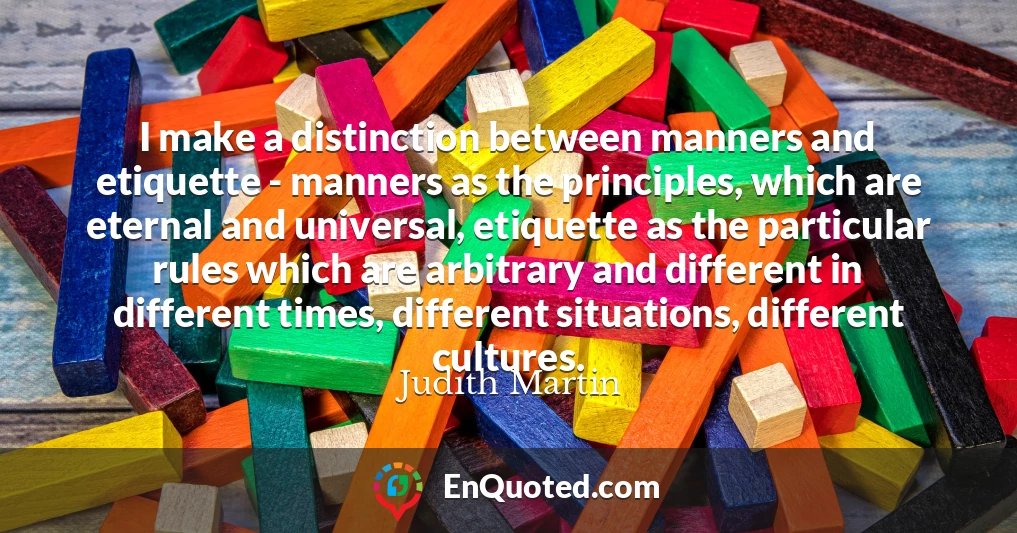 I make a distinction between manners and etiquette - manners as the principles, which are eternal and universal, etiquette as the particular rules which are arbitrary and different in different times, different situations, different cultures.