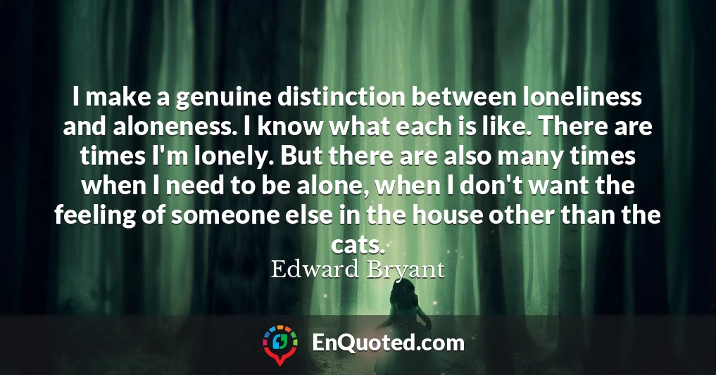 I make a genuine distinction between loneliness and aloneness. I know what each is like. There are times I'm lonely. But there are also many times when I need to be alone, when I don't want the feeling of someone else in the house other than the cats.