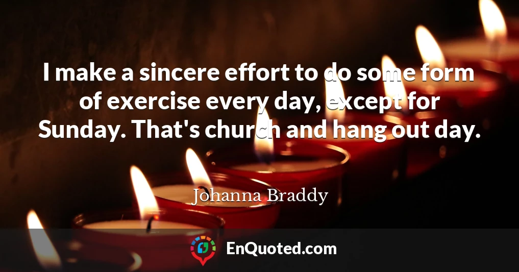 I make a sincere effort to do some form of exercise every day, except for Sunday. That's church and hang out day.