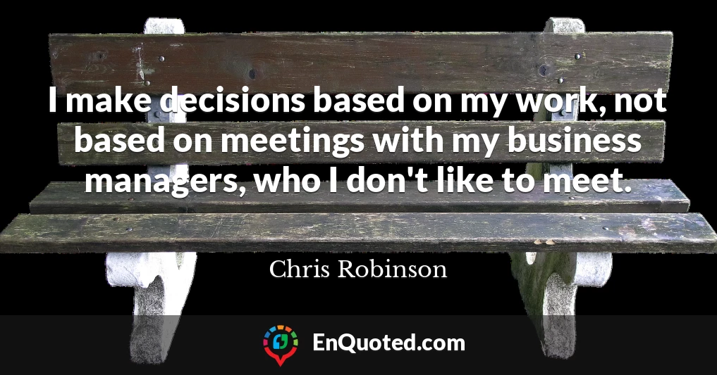 I make decisions based on my work, not based on meetings with my business managers, who I don't like to meet.