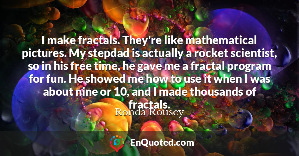 I make fractals. They're like mathematical pictures. My stepdad is actually a rocket scientist, so in his free time, he gave me a fractal program for fun. He showed me how to use it when I was about nine or 10, and I made thousands of fractals.
