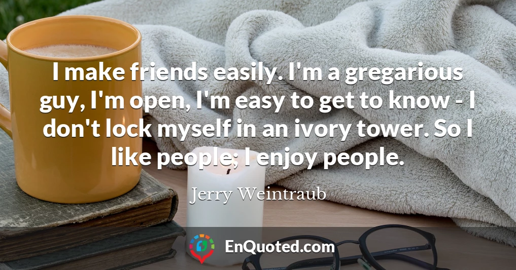 I make friends easily. I'm a gregarious guy, I'm open, I'm easy to get to know - I don't lock myself in an ivory tower. So I like people; I enjoy people.
