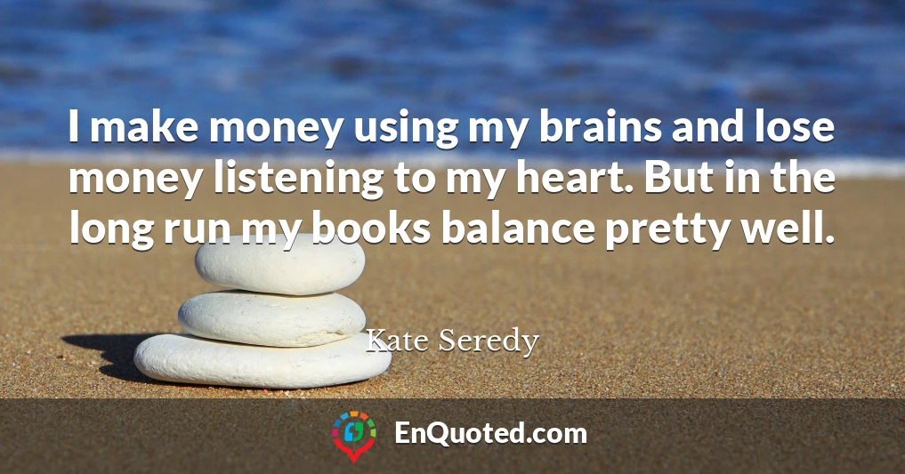 I make money using my brains and lose money listening to my heart. But in the long run my books balance pretty well.