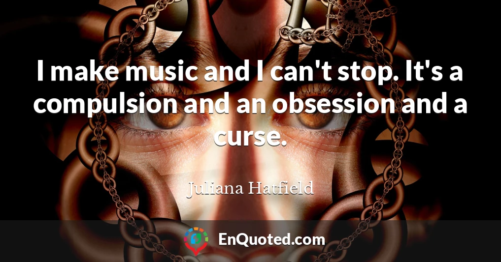 I make music and I can't stop. It's a compulsion and an obsession and a curse.
