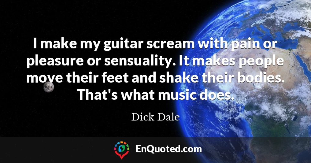 I make my guitar scream with pain or pleasure or sensuality. It makes people move their feet and shake their bodies. That's what music does.