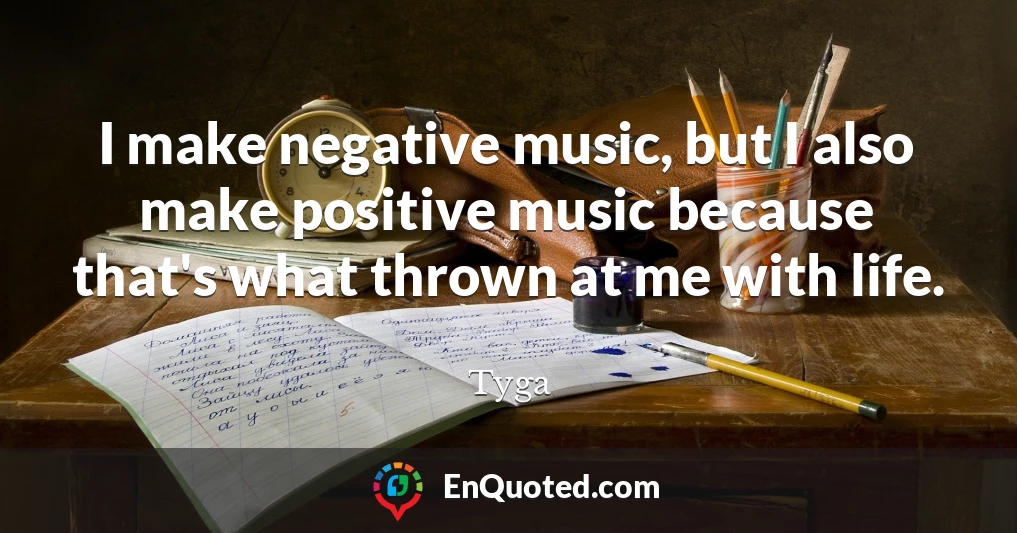 I make negative music, but I also make positive music because that's what thrown at me with life.