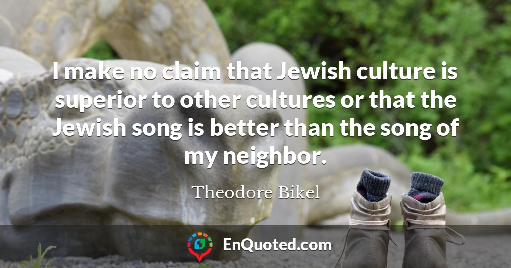 I make no claim that Jewish culture is superior to other cultures or that the Jewish song is better than the song of my neighbor.