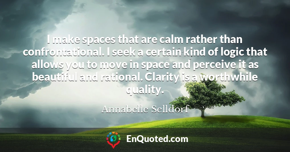 I make spaces that are calm rather than confrontational. I seek a certain kind of logic that allows you to move in space and perceive it as beautiful and rational. Clarity is a worthwhile quality.