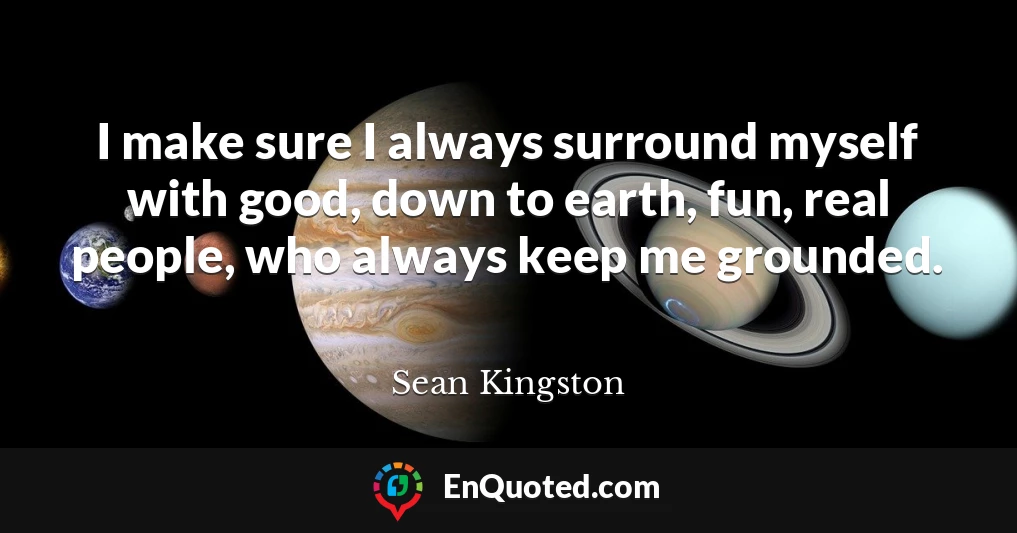 I make sure I always surround myself with good, down to earth, fun, real people, who always keep me grounded.