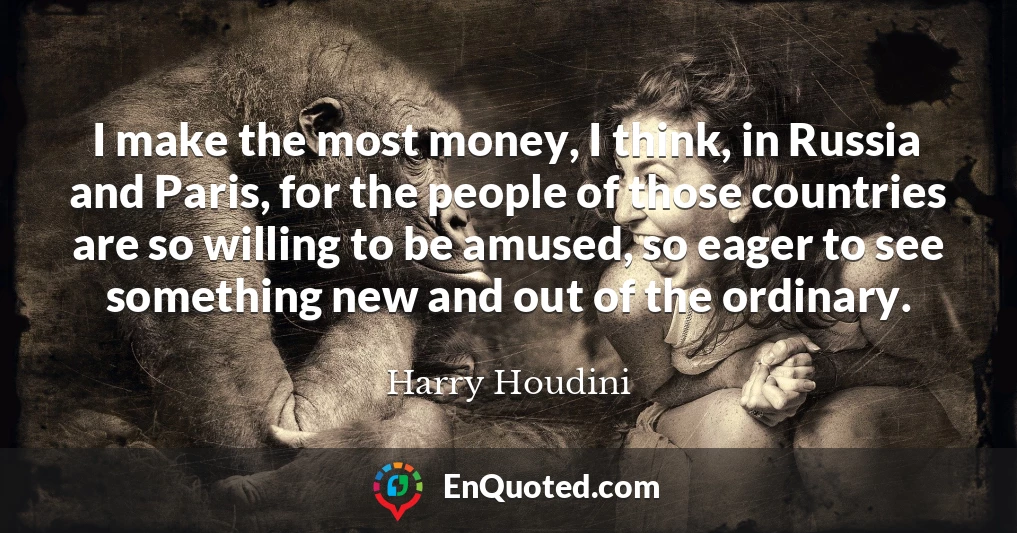 I make the most money, I think, in Russia and Paris, for the people of those countries are so willing to be amused, so eager to see something new and out of the ordinary.