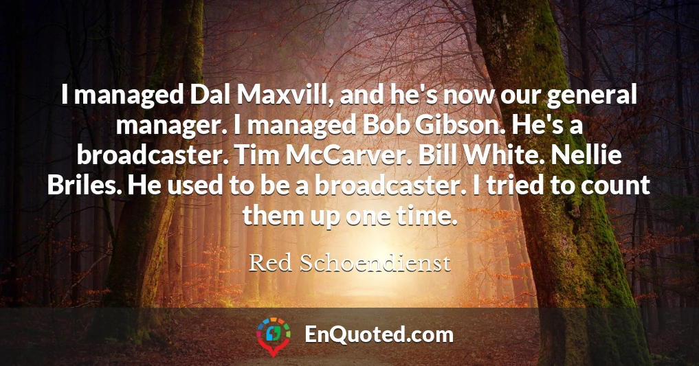 I managed Dal Maxvill, and he's now our general manager. I managed Bob Gibson. He's a broadcaster. Tim McCarver. Bill White. Nellie Briles. He used to be a broadcaster. I tried to count them up one time.