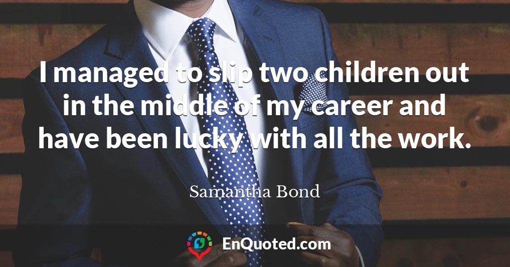 I managed to slip two children out in the middle of my career and have been lucky with all the work.