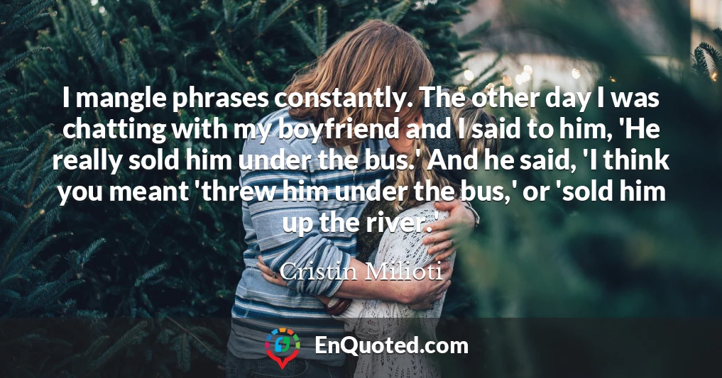 I mangle phrases constantly. The other day I was chatting with my boyfriend and I said to him, 'He really sold him under the bus.' And he said, 'I think you meant 'threw him under the bus,' or 'sold him up the river.'