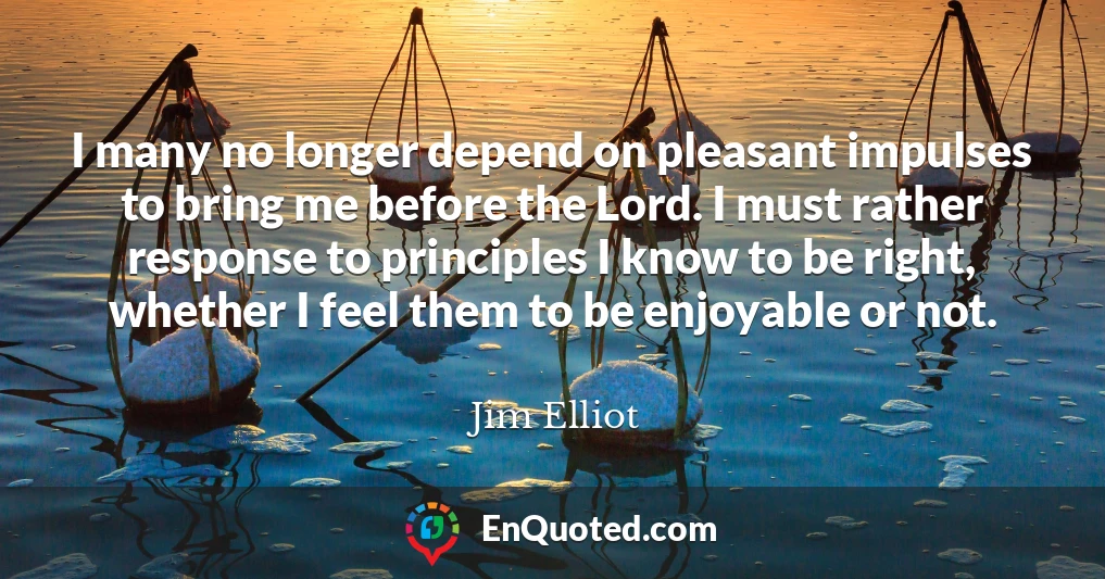 I many no longer depend on pleasant impulses to bring me before the Lord. I must rather response to principles I know to be right, whether I feel them to be enjoyable or not.