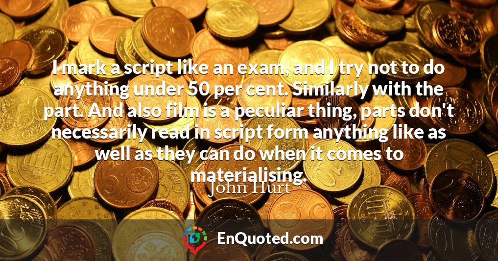 I mark a script like an exam, and I try not to do anything under 50 per cent. Similarly with the part. And also film is a peculiar thing, parts don't necessarily read in script form anything like as well as they can do when it comes to materialising.