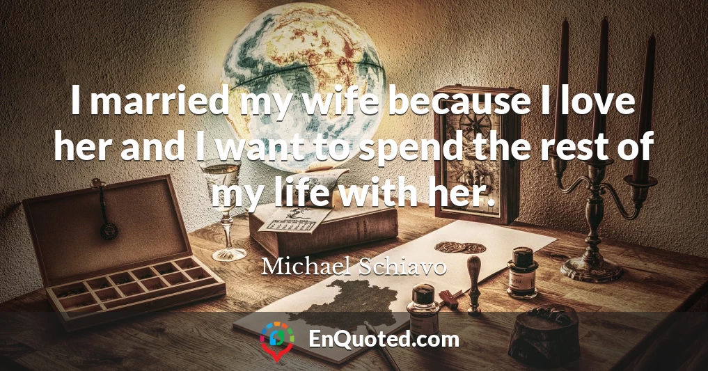 I married my wife because I love her and I want to spend the rest of my life with her.