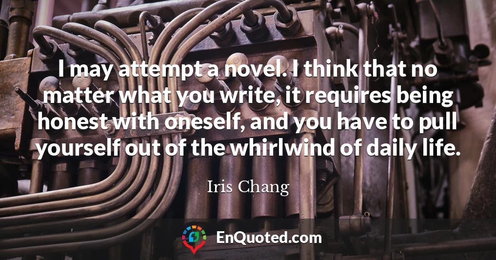 I may attempt a novel. I think that no matter what you write, it requires being honest with oneself, and you have to pull yourself out of the whirlwind of daily life.