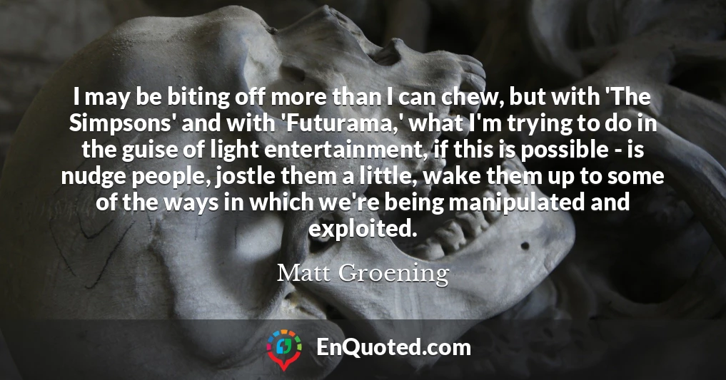 I may be biting off more than I can chew, but with 'The Simpsons' and with 'Futurama,' what I'm trying to do in the guise of light entertainment, if this is possible - is nudge people, jostle them a little, wake them up to some of the ways in which we're being manipulated and exploited.