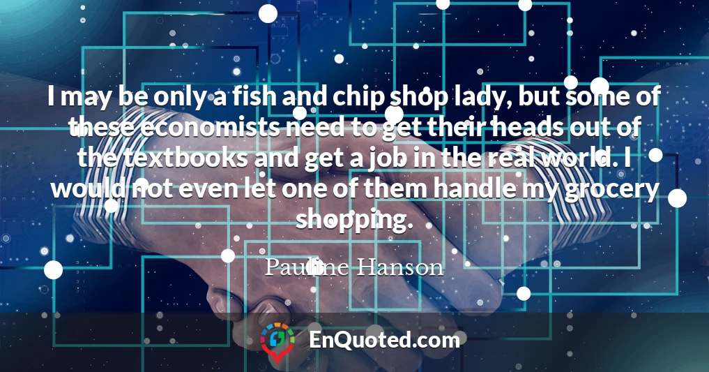 I may be only a fish and chip shop lady, but some of these economists need to get their heads out of the textbooks and get a job in the real world. I would not even let one of them handle my grocery shopping.