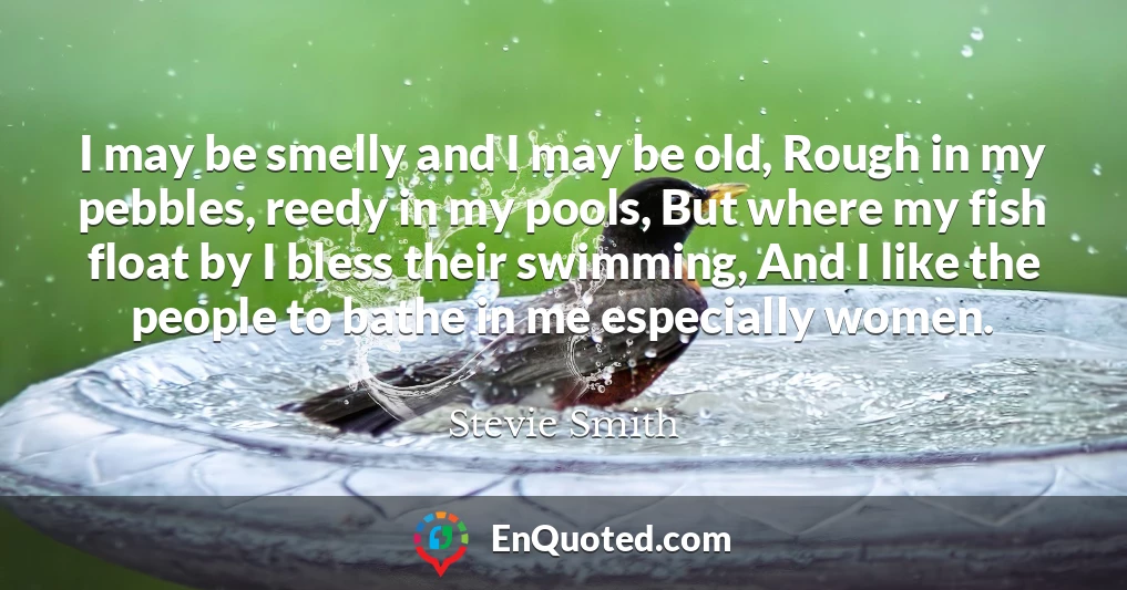 I may be smelly and I may be old, Rough in my pebbles, reedy in my pools, But where my fish float by I bless their swimming, And I like the people to bathe in me especially women.