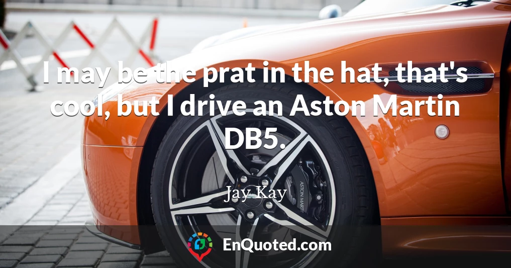 I may be the prat in the hat, that's cool, but I drive an Aston Martin DB5.