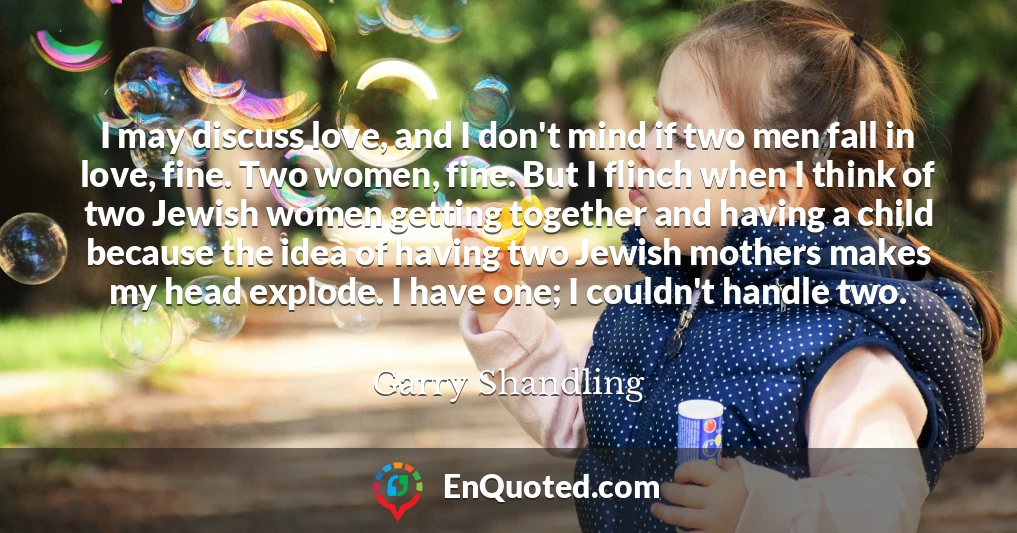 I may discuss love, and I don't mind if two men fall in love, fine. Two women, fine. But I flinch when I think of two Jewish women getting together and having a child because the idea of having two Jewish mothers makes my head explode. I have one; I couldn't handle two.