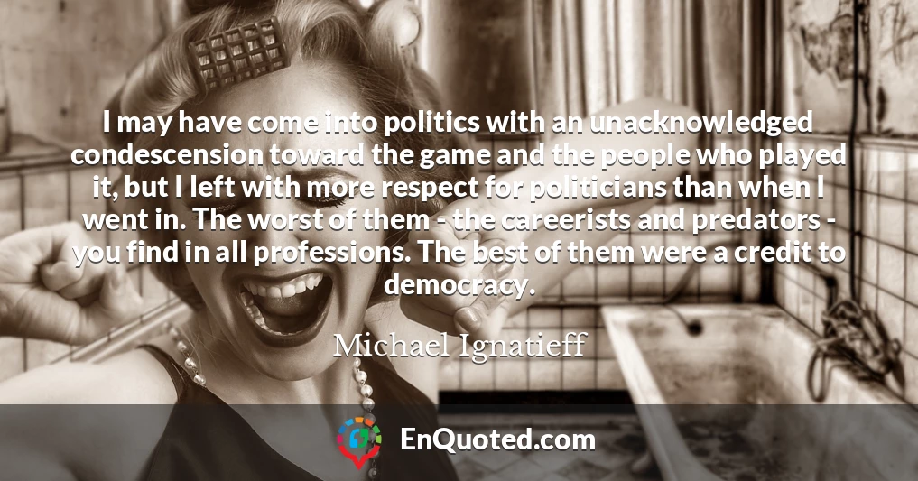 I may have come into politics with an unacknowledged condescension toward the game and the people who played it, but I left with more respect for politicians than when I went in. The worst of them - the careerists and predators - you find in all professions. The best of them were a credit to democracy.