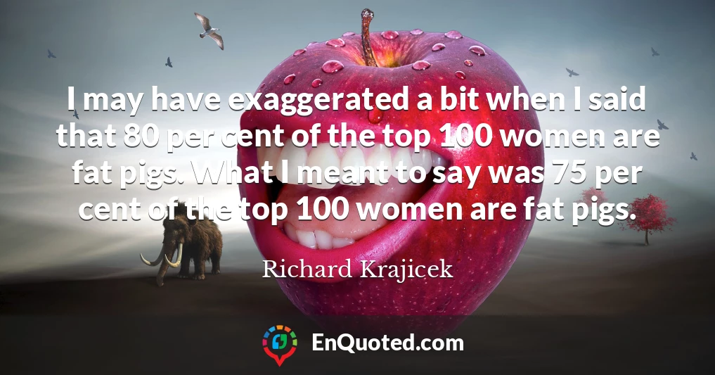 I may have exaggerated a bit when I said that 80 per cent of the top 100 women are fat pigs. What I meant to say was 75 per cent of the top 100 women are fat pigs.