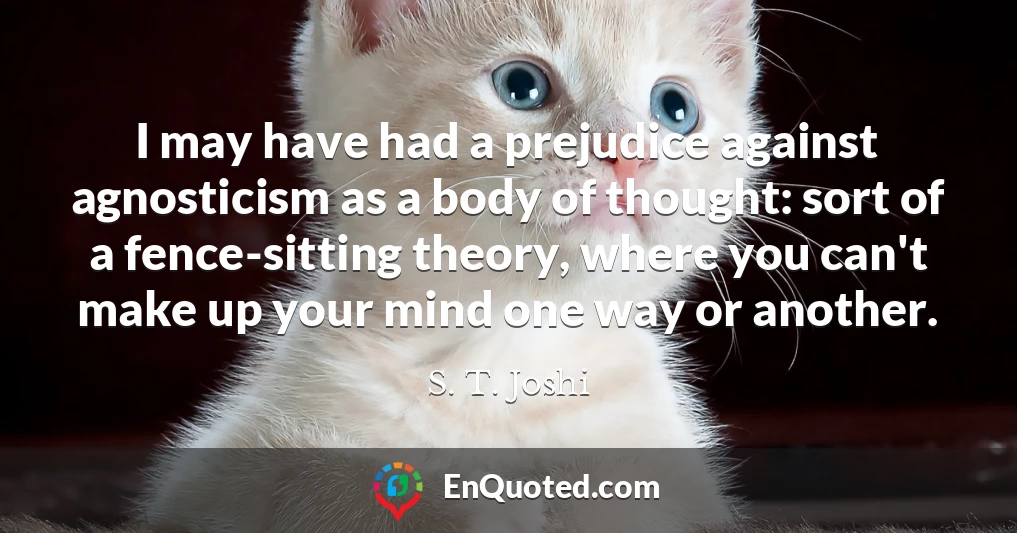 I may have had a prejudice against agnosticism as a body of thought: sort of a fence-sitting theory, where you can't make up your mind one way or another.
