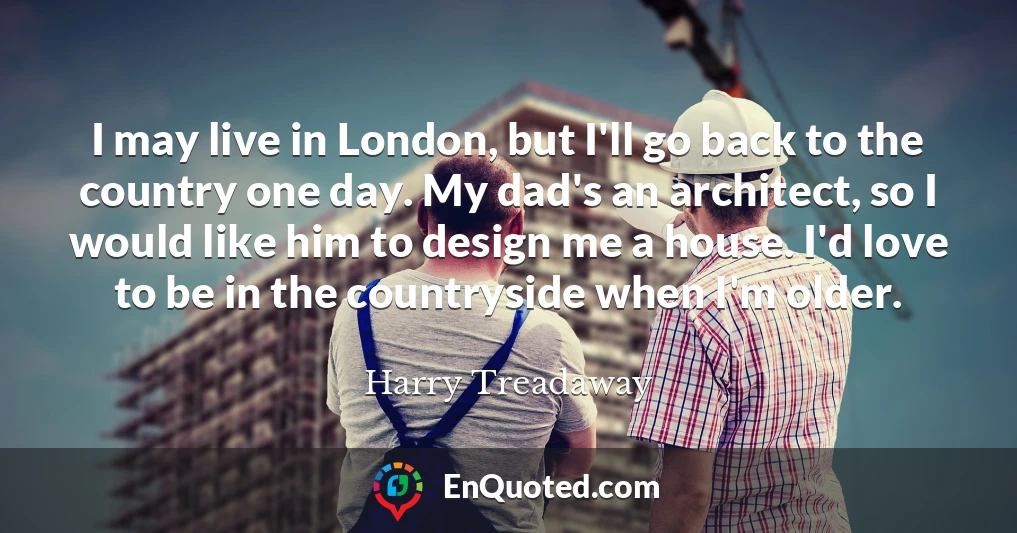 I may live in London, but I'll go back to the country one day. My dad's an architect, so I would like him to design me a house. I'd love to be in the countryside when I'm older.