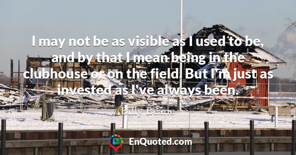 I may not be as visible as I used to be, and by that I mean being in the clubhouse or on the field. But I'm just as invested as I've always been.