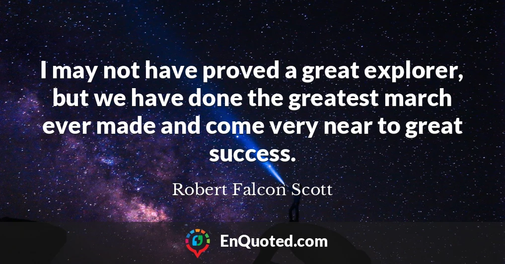 I may not have proved a great explorer, but we have done the greatest march ever made and come very near to great success.