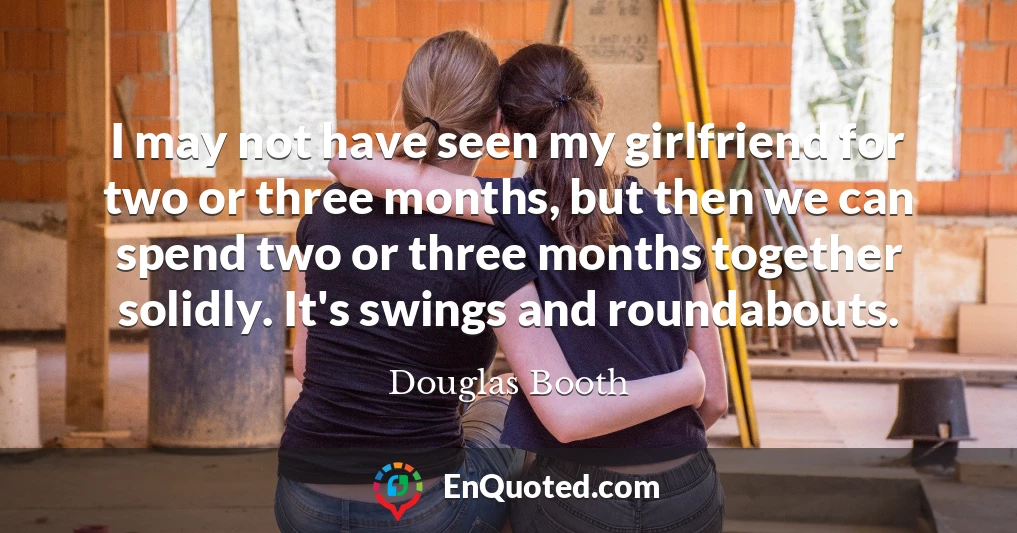 I may not have seen my girlfriend for two or three months, but then we can spend two or three months together solidly. It's swings and roundabouts.