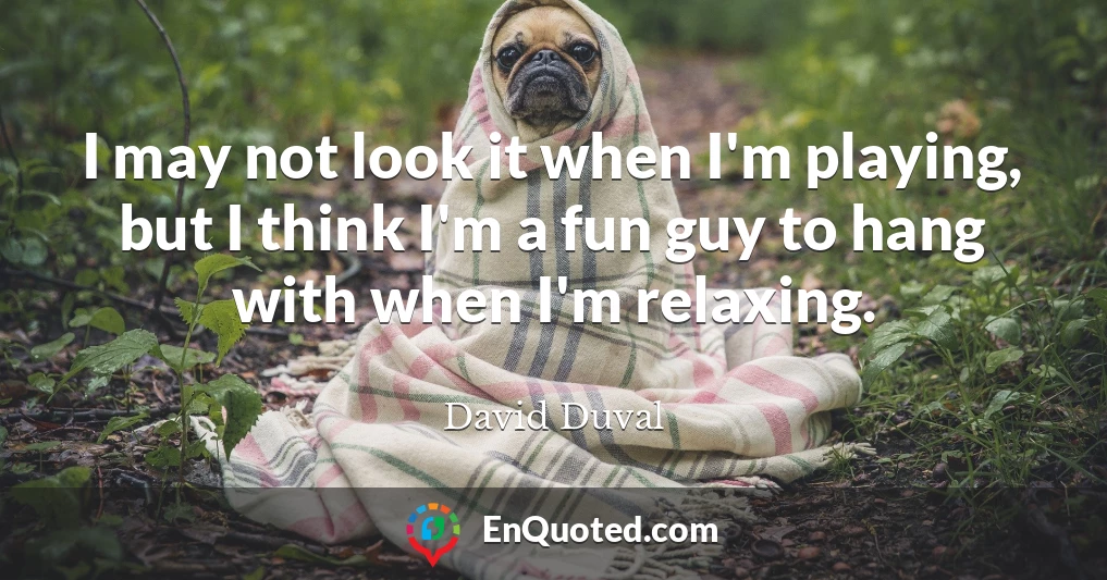 I may not look it when I'm playing, but I think I'm a fun guy to hang with when I'm relaxing.