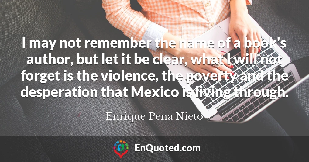 I may not remember the name of a book's author, but let it be clear, what I will not forget is the violence, the poverty and the desperation that Mexico is living through.