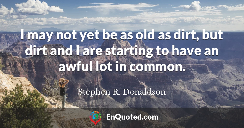 I may not yet be as old as dirt, but dirt and I are starting to have an awful lot in common.