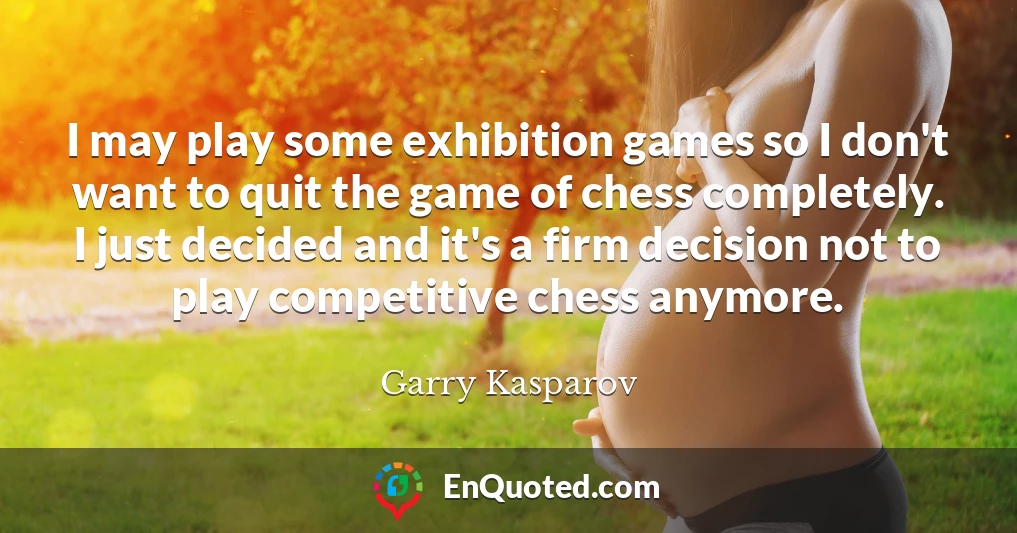 I may play some exhibition games so I don't want to quit the game of chess completely. I just decided and it's a firm decision not to play competitive chess anymore.
