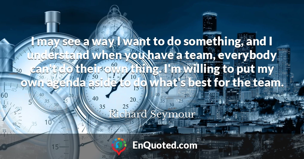 I may see a way I want to do something, and I understand when you have a team, everybody can't do their own thing. I'm willing to put my own agenda aside to do what's best for the team.