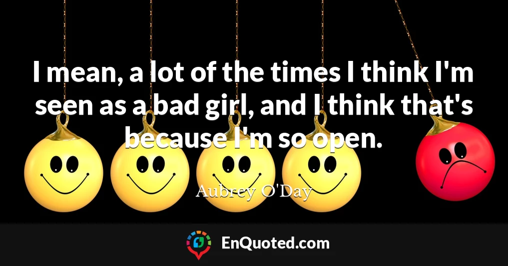 I mean, a lot of the times I think I'm seen as a bad girl, and I think that's because I'm so open.