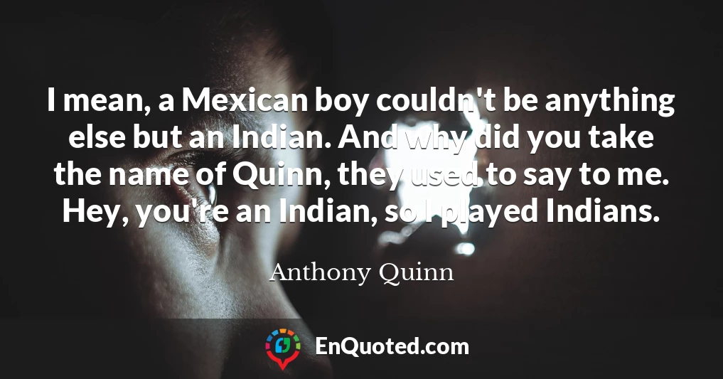 I mean, a Mexican boy couldn't be anything else but an Indian. And why did you take the name of Quinn, they used to say to me. Hey, you're an Indian, so I played Indians.