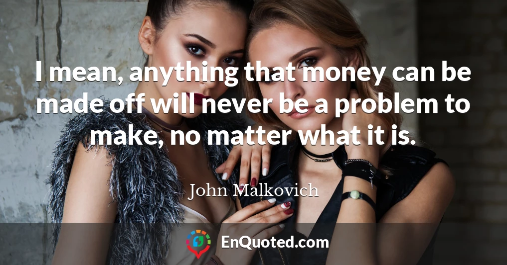 I mean, anything that money can be made off will never be a problem to make, no matter what it is.