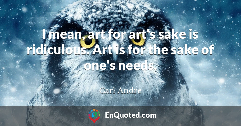 I mean, art for art's sake is ridiculous. Art is for the sake of one's needs.