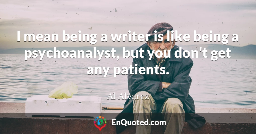 I mean being a writer is like being a psychoanalyst, but you don't get any patients.